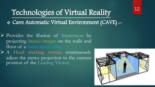 12
Technologies of Virtual Reality
 Cave Automatic Virtual Environment (CAVE) :-
 Provides the illusion of Immersion by
projecting Stereo images on the walls and
floor of a room-sized cube.
 A Head tracking system continuously
adjust the stereo projection to the current
position of the Leading Viewer.
 