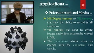15Applications :-
 Entertainment and Movies :-
 360-Degree cameras or VR cameras,
that have the ability to record in all
directions.
 VR cameras are used to create
images and videos that can be viewed
in VR.
 The experience allows users to
interact with the characters and
worlds.
 