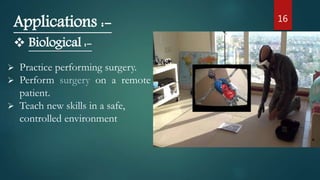 16
Applications :-
 Biological :-
 Practice performing surgery.
 Perform surgery on a remote
patient.
 Teach new skills in a safe,
controlled environment
 