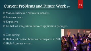 19
Current Problems and Future Work :-
 Motion sickness / Simulator sickness
 Low-Accuracy
 Expensive
 Bit lack of integration between application packages.
 Cost-saving
 High-level contact between participants in VR.
 High-Accuracy system
 