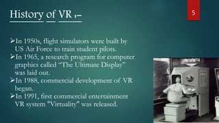 5
History of VR :-
In 1950s, flight simulators were built by
US Air Force to train student pilots.
In 1965, a research program for computer
graphics called “The Ultimate Display”
was laid out.
In 1988, commercial development of VR
began.
In 1991, first commercial entertainment
VR system "Virtuality" was released.
 