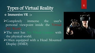 6
Types of Virtual Reality
 Immersive VR :-
Completely immerse the user's
personal viewpoint inside the Virtual
3D- World.
The user has No Visual Contact with
the physical world.
Often equipped with a Head Mounted
Display (HMD).
 