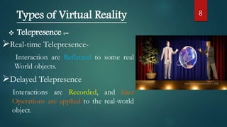 8
Types of Virtual Reality
 Telepresence :-
Real-time Telepresence-
Interaction are Reflected to some real
World objects.
Delayed Telepresence
Interactions are Recorded, and later
Operations are applied to the real-world
object.
 
