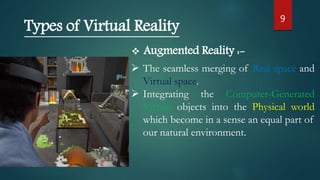 9
Types of Virtual Reality
 Augmented Reality :-
 The seamless merging of Real space and
Virtual space.
 Integrating the Computer-Generated
Virtual objects into the Physical world
which become in a sense an equal part of
our natural environment.
 