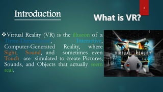 3
Virtual Reality (VR) is the illusion of a
Three-Dimensional, Interactive,
Computer-Generated Reality, where
Sight, Sound, and sometimes even
Touch are simulated to create Pictures,
Sounds, and Objects that actually seem
real.
Introduction
 