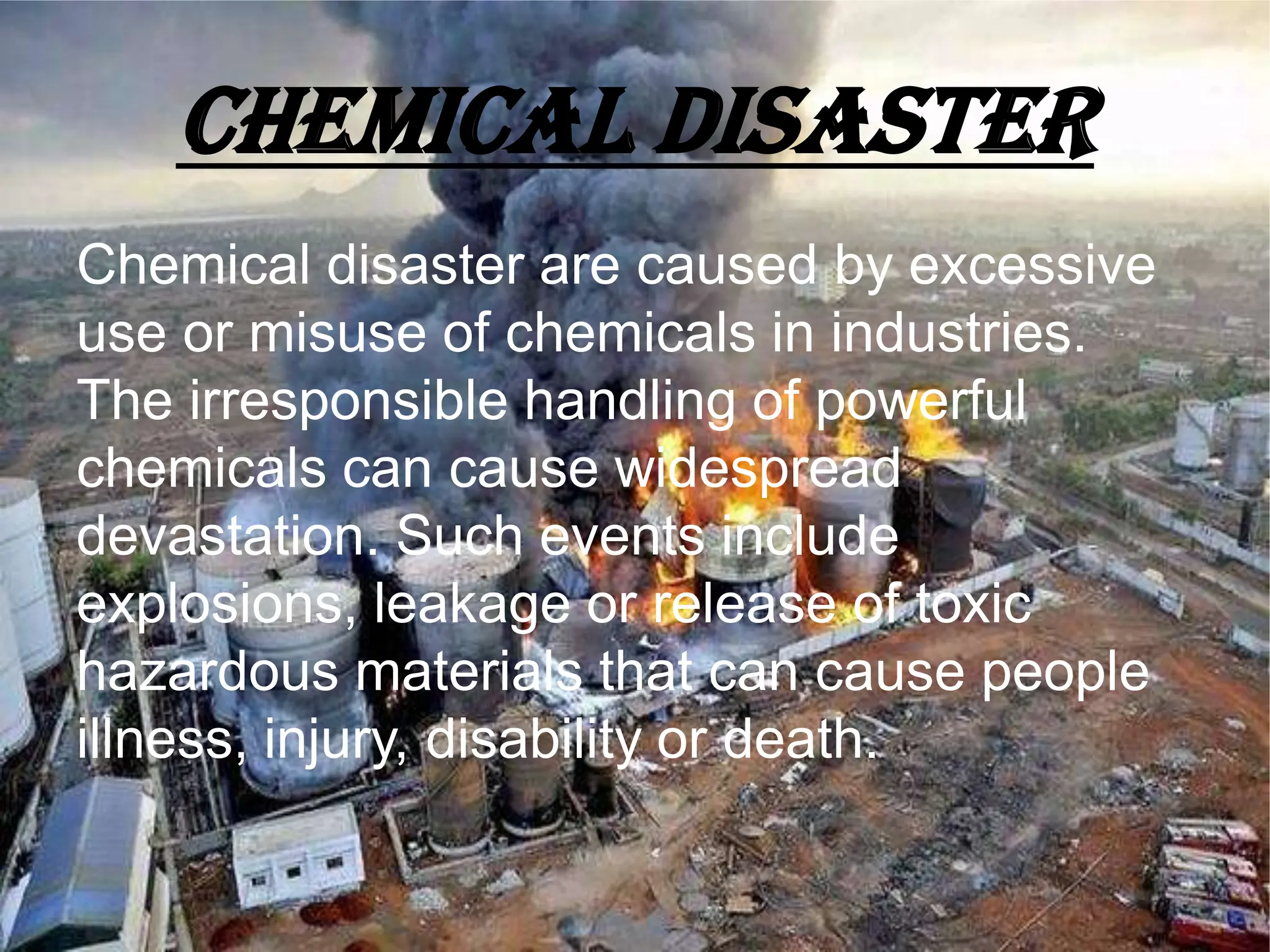 CHEMICAL DISASTER
Chemical disaster are caused by excessive
use or misuse of chemicals in industries.
The irresponsible handling of powerful
chemicals can cause widespread
devastation. Such events include
explosions, leakage or release of toxic
hazardous materials that can cause people
illness, injury, disability or death.
 
