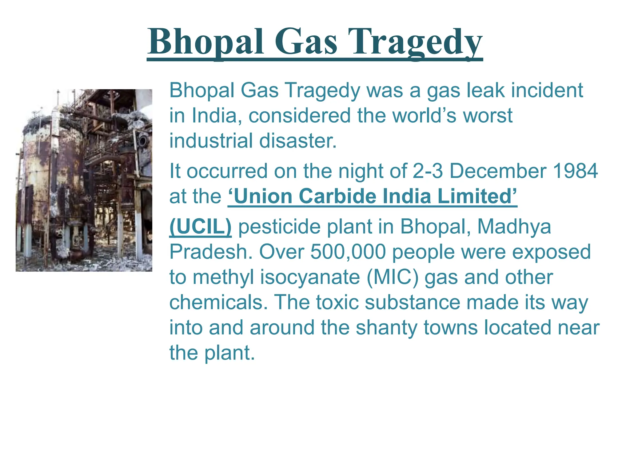 Bhopal Gas Tragedy
Bhopal Gas Tragedy was a gas leak incident
in India, considered the world’s worst
industrial disaster.
It occurred on the night of 2-3 December 1984
at the ‘Union Carbide India Limited’
(UCIL) pesticide plant in Bhopal, Madhya
Pradesh. Over 500,000 people were exposed
to methyl isocyanate (MIC) gas and other
chemicals. The toxic substance made its way
into and around the shanty towns located near
the plant.
 