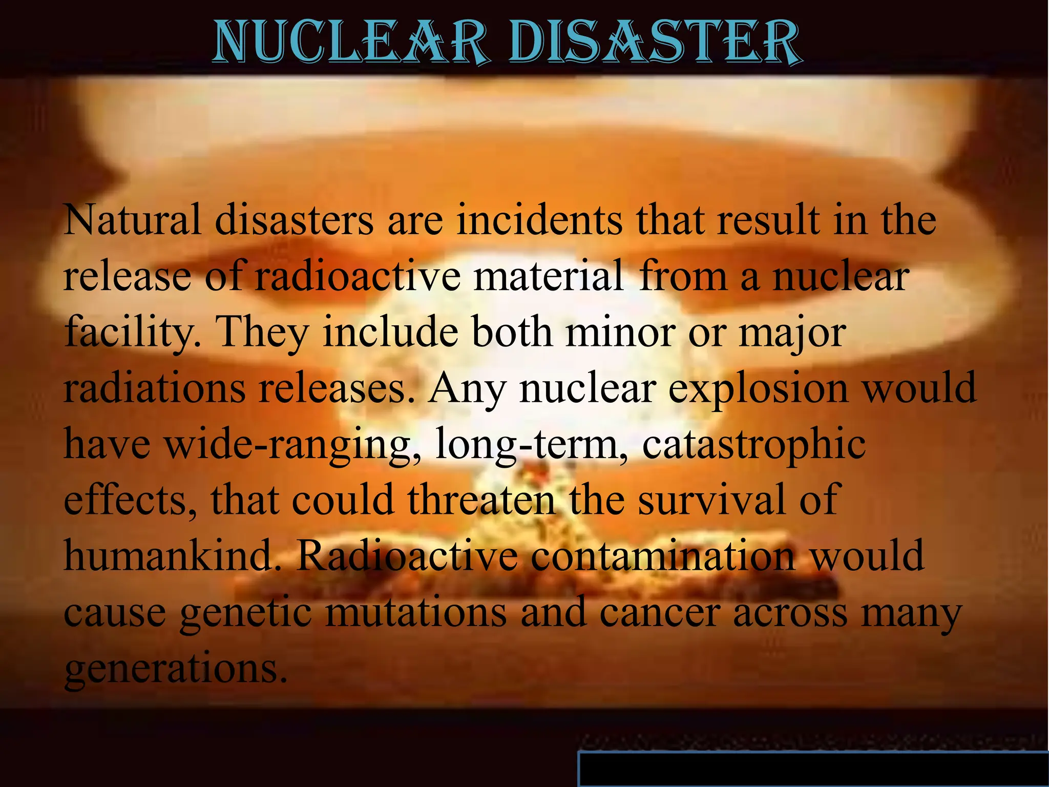 Nuclear disaster
Natural disasters are incidents that result in the
release of radioactive material from a nuclear
facility. They include both minor or major
radiations releases. Any nuclear explosion would
have wide-ranging, long-term, catastrophic
effects, that could threaten the survival of
humankind. Radioactive contamination would
cause genetic mutations and cancer across many
generations.
 