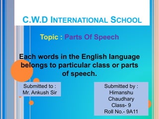 C.W.D INTERNATIONAL SCHOOL
Topic : Parts Of Speech
Each words in the English language
belongs to particular class or parts
of speech.
Submitted to :
Mr. Ankush Sir
Submitted by :
Himanshu
Chaudhary
Class- 9
Roll No.- 9A11
 