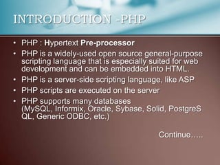 INTRODUCTION -PHP
• PHP : Hypertext Pre-processor
• PHP is a widely-used open source general-purpose
  scripting language that is especially suited for web
  development and can be embedded into HTML.
• PHP is a server-side scripting language, like ASP
• PHP scripts are executed on the server
• PHP supports many databases
  (MySQL, Informix, Oracle, Sybase, Solid, PostgreS
  QL, Generic ODBC, etc.)

                                         Continue…..
 