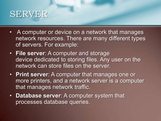 SERVER
• A computer or device on a network that manages
  network resources. There are many different types
  of servers. For example:
• File server: A computer and storage
  device dedicated to storing files. Any user on the
  network can store files on the server.
• Print server: A computer that manages one or
  more printers, and a network server is a computer
  that manages network traffic.
• Database server: A computer system that
  processes database queries.
 