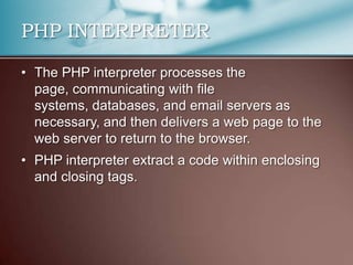PHP INTERPRETER

• The PHP interpreter processes the
  page, communicating with file
  systems, databases, and email servers as
  necessary, and then delivers a web page to the
  web server to return to the browser.
• PHP interpreter extract a code within enclosing
  and closing tags.
 