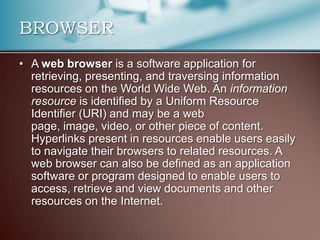 BROWSER
• A web browser is a software application for
  retrieving, presenting, and traversing information
  resources on the World Wide Web. An information
  resource is identified by a Uniform Resource
  Identifier (URI) and may be a web
  page, image, video, or other piece of content.
  Hyperlinks present in resources enable users easily
  to navigate their browsers to related resources. A
  web browser can also be defined as an application
  software or program designed to enable users to
  access, retrieve and view documents and other
  resources on the Internet.
 