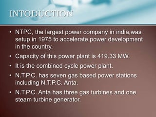 INTODUCTION

• NTPC, the largest power company in india,was
  setup in 1975 to accelerate power development
  in the country.
• Capacity of this power plant is 419.33 MW.
• It is the combined cycle power plant.
• N.T.P.C. has seven gas based power stations
  including N.T.P.C. Anta.
• N.T.P.C. Anta has three gas turbines and one
  steam turbine generator.
 