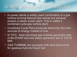 COMBINED CYCLE TECHNOLOGY

• In power plants a widely used combination is a gas
  turbine burning Natural Gas whose hot exhaust
  powers a steam power plant. This is called a
  combined cycle gas turbine plant.
• Combined Cycle Plant produces electricity from two
  sources of energy instead of one.
• N.T.P.C. Anta has three gas turbines generator sets
  of 89.20 MW and one steam generator set of 153.20
  MW.
• GAS TURBINE are equipped with dual fuel burner
  for gaseous fuel and liquid fuel.
 