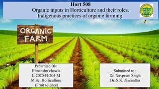 Hort 508
Organic inputs in Horticulture and their roles.
Indigenous practices of organic farming.
Submitted to :
Dr. Navprem Singh
Dr. S.K. Jawandha
Presented By:
Himanshu chawla
L-2020-H-204-M
M.Sc. Horticulture
(Fruit science)
 