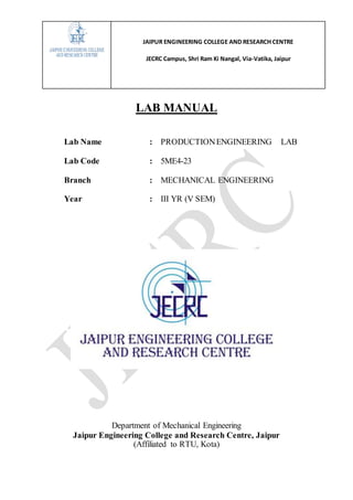 JAIPUR ENGINEERING COLLEGE AND RESEARCH CENTRE
JECRC Campus, Shri Ram Ki Nangal, Via-Vatika, Jaipur
LAB MANUAL
Lab Name : PRODUCTIONENGINEERING LAB
Lab Code : 5ME4-23
Branch : MECHANICAL ENGINEERING
Year : III YR (V SEM)
Department of Mechanical Engineering
Jaipur Engineering College and Research Centre, Jaipur
(Affiliated to RTU, Kota)
 