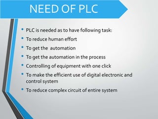 NEED OF PLC
• PLC is needed as to have following task:
• To reduce human effort
• To get the automation
• To get the automation in the process
• Controlling of equipment with one click
• To make the efficient use of digital electronic and
control system
• To reduce complex circuit of entire system
 