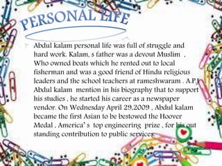 Abdul kalam personal life was full of struggle and
hard work. Kalam, s father was a devout Muslim ,
Who owned boats which he rented out to local
fisherman and was a good friend of Hindu religious
leaders and the school teachers at rameshwaram . A.P.J
Abdul kalam mention in his biography that to support
his studies , he started his career as a newspaper
vendor. On Wednesday April 29,2009 , Abdul kalam
became the first Asian to be bestowed the Hoover
Medal , America’ s top engineering prize , for his out
standing contribution to public services.
 