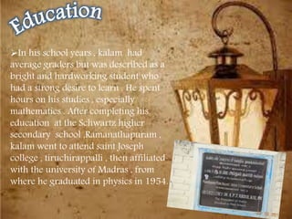In his school years , kalam had
average graders but was described as a
bright and hardworking student who
had a strong desire to learn . He spent
hours on his studies , especially
mathematics . After completing his
education at the Schwartz higher
secondary school ,Ramanathapuram ,
kalam went to attend saint Joseph
college , tiruchirappalli , then affiliated
with the university of Madras , from
where he graduated in physics in 1954.
 