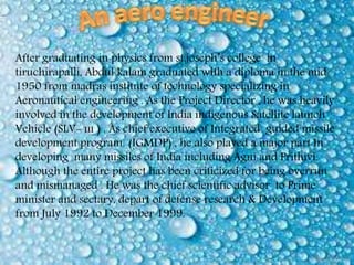 After graduating in physics from st.joseph’s college in
tiruchirapalli, Abdul kalam graduated with a diploma in the mid
1950 from madras institute of technology specializing in
Aeronautical engineering . As the Project Director , he was heavily
involved in the development of India indigenous Satellite launch
Vehicle (SLV- ııı ) . As chief executive of Integrated guided missile
development program (IGMDP) , he also played a major part In
developing many missiles of India including Agni and Prithivi.
Although the entire project has been criticized for being overrun
and mismanaged . He was the chief scientific advisor to Prime
minister and sectary, depart of defense research & Development
from July 1992 to December 1999.
 