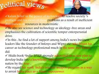 Kalam belief in the power of technology to resolve society ‘s
problem and his views of these problems as a result of inefficient
distribution of resources in modernistic .
He also see science and technology as ideology-free areas and
emphasizes the cultivation of scientific temper enterperunial
drive.
In this , he find a lot of support among India’s news business
leaders like the founder of Infosys and Wipro etc. who began his
career as technology professional much in the same way Kalam
did.
 Hiidis book “India 2020” strongly advocated an action plan to
develop India into a knowledge superpower into a developed
nation by the year .
He regard his work India’s nuclear weapon program as a way
to arrest India place as a future superpower.
 