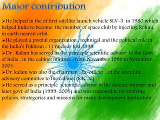 He helped in the of first satellite launch vehicle SLV-3 in 1980 which
helped India to become the member of space club by injecting Rohini,
in earth nearest orbit.
He played a pivotal organization , technical and the political role in
the India’s Pokhran -11 nuclear test 1998.
Dr . Kalam has served as the principle scientific advisor to the Govt.
of India , in the cabinet minister , from November 1999 to November
2001.
Dr. kalam was also the chairman , Ex-officio , of the scientific
advisory committee to the cabinet (SAC-C).
He served as a principle scientific advisor to the defense minster and
later govt. of India (1999-2001) and was responsible for evolving
policies, strategories and missions for many development application .
 