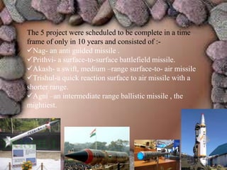 The 5 project were scheduled to be complete in a time
frame of only in 10 years and consisted of :-
Nag- an anti guided missile .
Prithvi- a surface-to-surface battlefield missile.
Akash- a swift, medium –range surface-to- air missile
Trishul-a quick reaction surface to air missile with a
shorter range.
Agni –an intermediate range ballistic missile , the
mightiest.
 