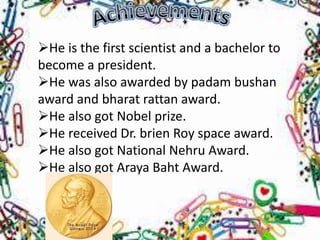 He is the first scientist and a bachelor to
become a president.
He was also awarded by padam bushan
award and bharat rattan award.
He also got Nobel prize.
He received Dr. brien Roy space award.
He also got National Nehru Award.
He also got Araya Baht Award.
 