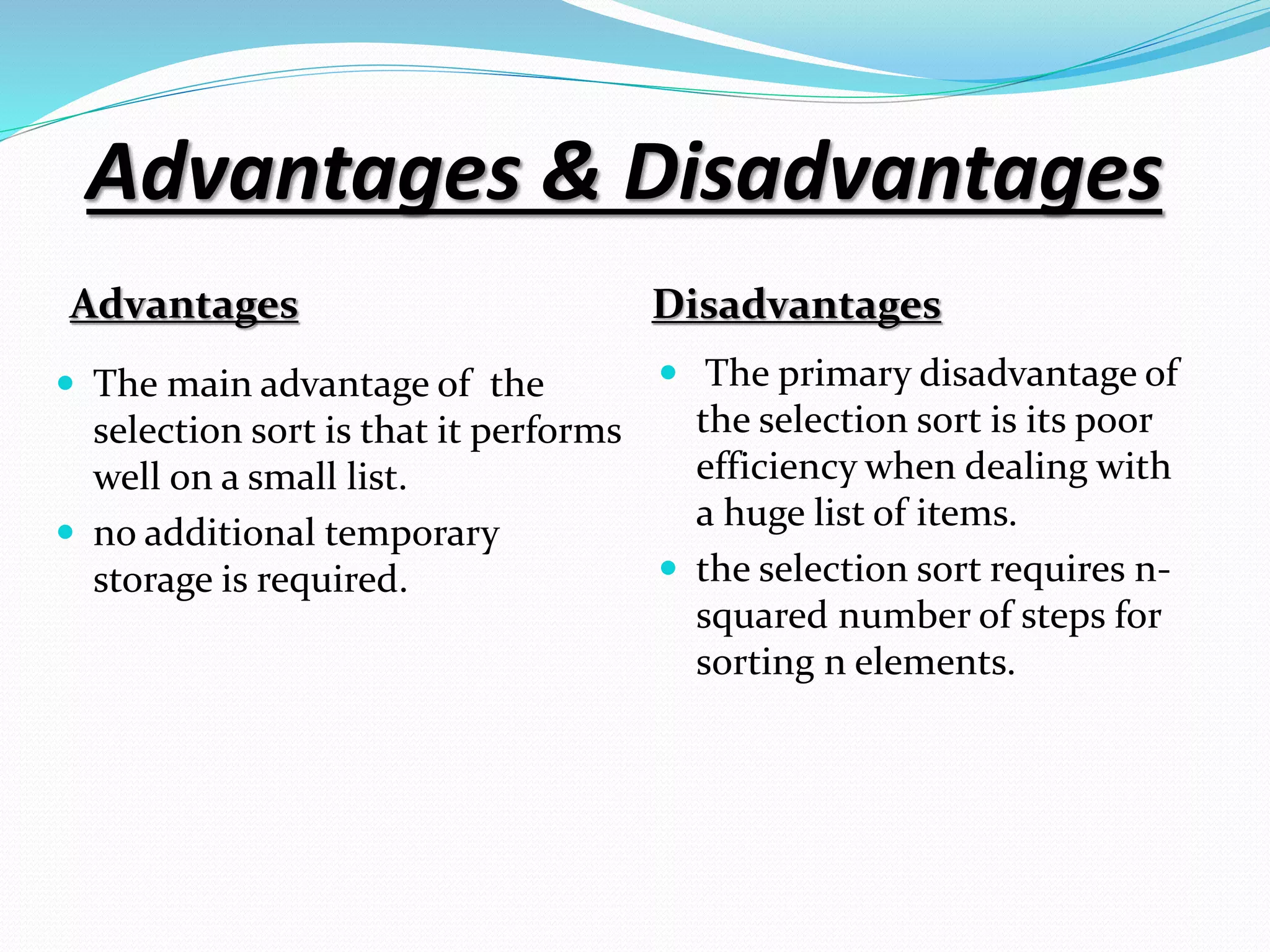 Advantages & Disadvantages
Advantages Disadvantages
 The main advantage of the
selection sort is that it performs
well on a small list.
 no additional temporary
storage is required.
 The primary disadvantage of
the selection sort is its poor
efficiency when dealing with
a huge list of items.
 the selection sort requires n-
squared number of steps for
sorting n elements.
 