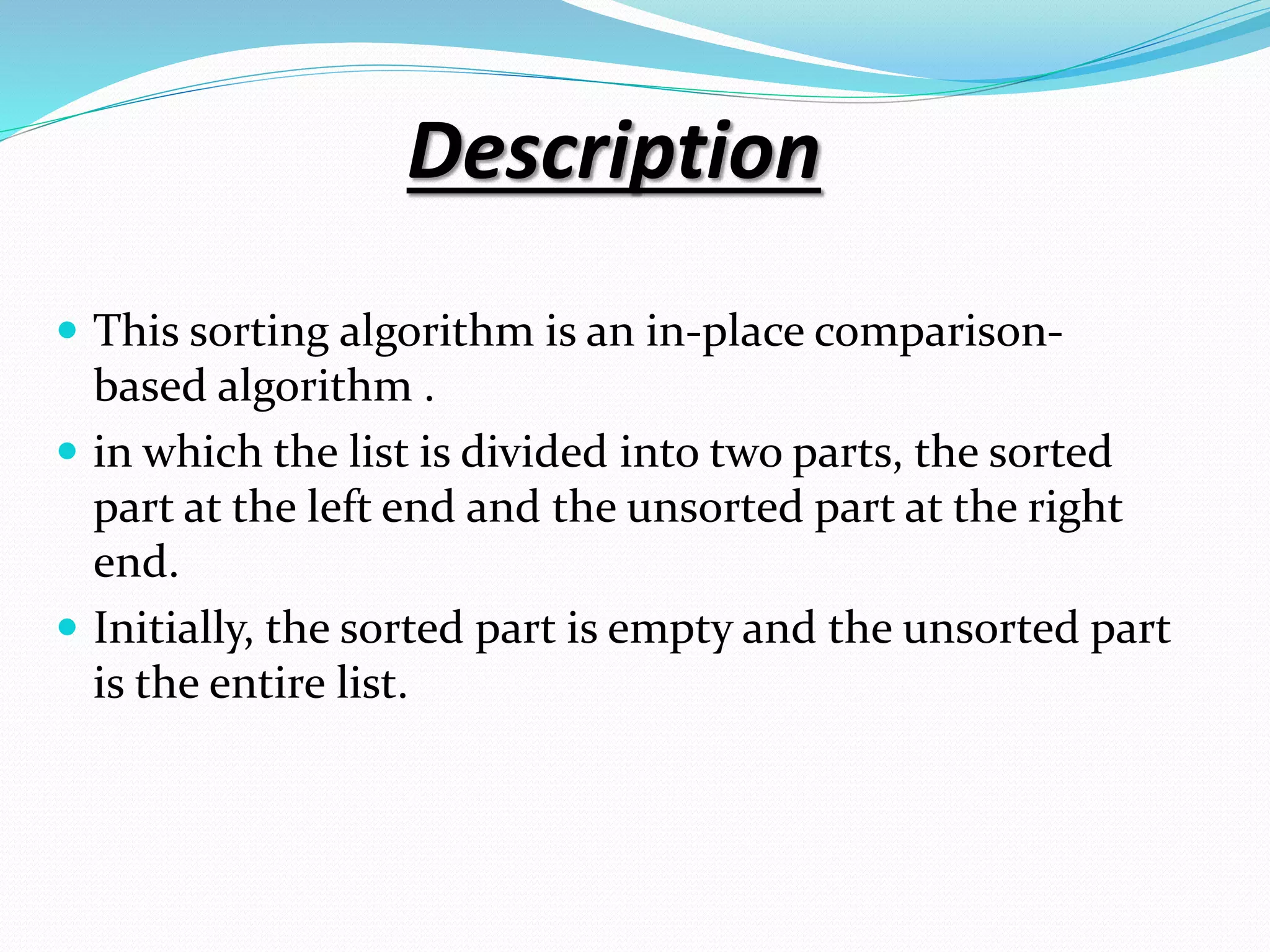 Description
 This sorting algorithm is an in-place comparison-
based algorithm .
 in which the list is divided into two parts, the sorted
part at the left end and the unsorted part at the right
end.
 Initially, the sorted part is empty and the unsorted part
is the entire list.
 