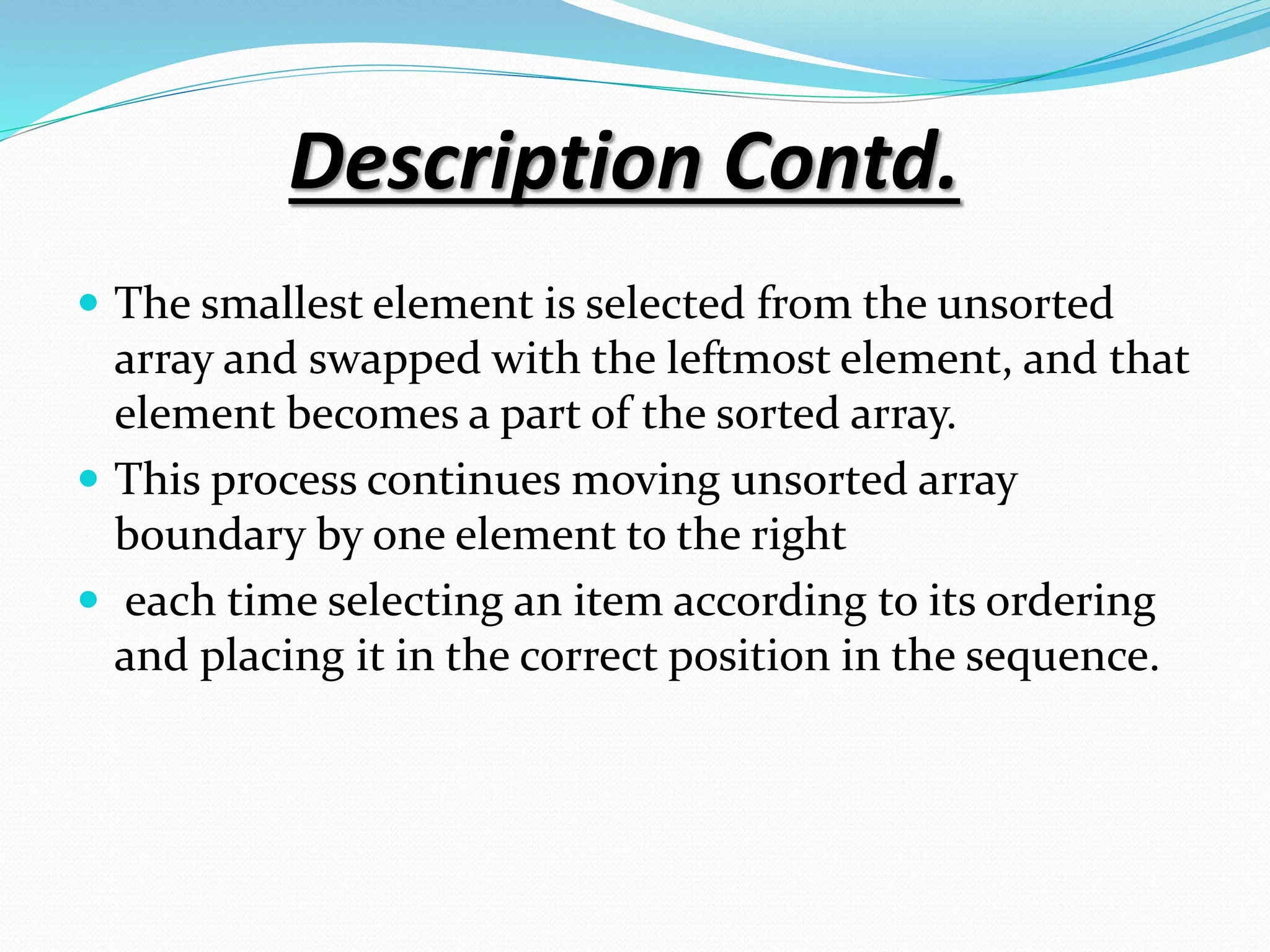 Description Contd.
 The smallest element is selected from the unsorted
array and swapped with the leftmost element, and that
element becomes a part of the sorted array.
 This process continues moving unsorted array
boundary by one element to the right
 each time selecting an item according to its ordering
and placing it in the correct position in the sequence.
 