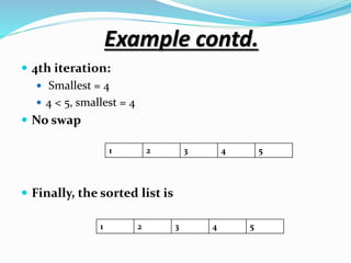 Example contd.
 4th iteration:
 Smallest = 4
 4 < 5, smallest = 4
 No swap
 Finally, the sorted list is
1 2 3 4 5
1 2 3 4 5
 