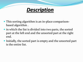 Description
 This sorting algorithm is an in-place comparison-
based algorithm .
 in which the list is divided into two parts, the sorted
part at the left end and the unsorted part at the right
end.
 Initially, the sorted part is empty and the unsorted part
is the entire list.
 