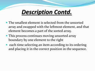 Description Contd.
 The smallest element is selected from the unsorted
array and swapped with the leftmost element, and that
element becomes a part of the sorted array.
 This process continues moving unsorted array
boundary by one element to the right
 each time selecting an item according to its ordering
and placing it in the correct position in the sequence.
 