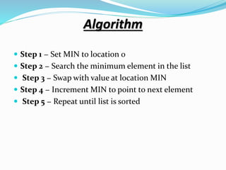 Algorithm
 Step 1 − Set MIN to location 0
 Step 2 − Search the minimum element in the list
 Step 3 − Swap with value at location MIN
 Step 4 − Increment MIN to point to next element
 Step 5 − Repeat until list is sorted
 