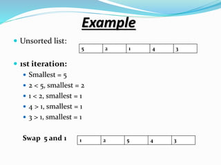 Example
 Unsorted list:
 1st iteration:
 Smallest = 5
 2 < 5, smallest = 2
 1 < 2, smallest = 1
 4 > 1, smallest = 1
 3 > 1, smallest = 1
Swap 5 and 1
5 2 1 4 3
1 2 5 4 3
 