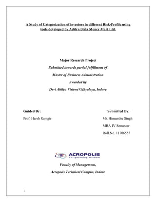 A Study of Categorization of investors in different Risk-Profile using
tools developed by Aditya Birla Money Mart Ltd.
Major Research Project
Submitted towards partial fulfillment of
Master of Business Administration
Awarded by
Devi Ahilya VishwaVidhyalaya, Indore
Guided By: Submitted By:
Prof. Harsh Ramgir Mr. Himanshu Singh
MBA IV Semester
Roll.No. 11706555
Faculty of Management,
Acropolis Technical Campus, Indore
1
 