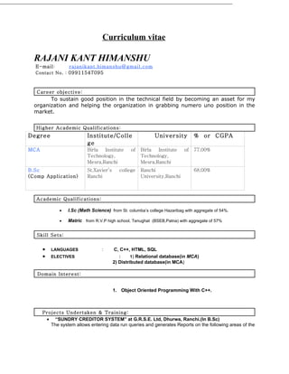 Curriculum vitae

  RAJANI KANT HIMANSHU
  E-mail :        rajanikant.himanshu@gmail.com
  Contact No . : 09911547095



   Career objective:
        To sustain good position in the technical field by becoming an asset for my
  organization and helping the organization in grabbing numero uno position in the
  market.


   Higher Academic Qualifications :
Degree                    Institute/Colle                  University          % or CGPA
                          ge
MCA                       Birla  Institute      of   Birla  Institute     of   77.00%
                          Technology,                Technology,
                          Mesra,Ranchi               Mesra,Ranchi
B.Sc                      St.Xavier’s     college    Ranchi                    68.00%
(Comp Application)        Ranchi                     University,Ranchi



   Academic Qualifications:

             •   I.Sc (Math Science) from St. columba’s college Hazaribag with aggregate of 54%.

             •   Matric from R.V.P high school, Tenughat (BSEB,Patna) with aggregate of 57%


   Skill Sets:


      •   LANGUAGES              :      C, C++, HTML, SQL
      •   ELECTIVES                        :     1) Relational database(in MCA)
                                        2) Distributed database(in MCA)

   Domain Interest:


                                        1. Object Oriented Programming With C++.



      Projects Undertaken & Training:
       • “SUNDRY CREDITOR SYSTEM” at G.R.S.E. Ltd, Dhurwa, Ranchi.(In B.Sc)
         The system allows entering data run queries and generates Reports on the following areas of the
 