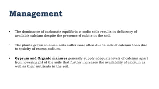 Management
• The dominance of carbonate equilibria in sodic soils results in deficiency of
available calcium despite the presence of calcite in the soil.
• The plants grown in alkali soils suffer more often due to lack of calcium than due
to toxicity of excess sodium.
• Gypsum and Organic manures generally supply adequate levels of calcium apart
from lowering pH of the soils that further increases the availability of calcium as
well as their nutrients in the soil.
 