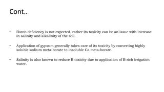 Cont..
• Boron deficiency is not expected, rather its toxicity can be an issue with increase
in salinity and alkalinity of the soil.
• Application of gypsum generally takes care of its toxicity by converting highly
soluble sodium meta-borate to insoluble Ca meta-borate.
• Salinity is also known to reduce B toxicity due to application of B rich irrigation
water.
 