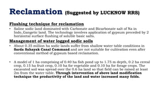 Reclamation (Suggested by LUCKNOW RRS)
Flushing technique for reclamation
• Saline sodic land dominated with Carbonate and Bicarbonate salt of Na in
Indo_Gangetic land. The technology involves application of gypsum preceded by 2
horizontal surface flushing of soluble basic salts.
Management of water logged sodic soils
• About 0.35 million ha sodic lands suffer from shallow water table conditions in
Sarda Sahayak Canal Command and are not suitable for cultivation even after
conventional method of gypsum based reclamation.
• A model of 1 ha comprising of 0.40 ha fish pond up to 1.75 m depth, 0.2 ha cereal
crop, 0.15 ha fruit crop, 0.10 ha for vegetable and 0.10 ha for forage crops. The
excavated soil was spread over the 0.6 ha land so that field can be raised at least
2m from the water table. Through intervention of above land modification
technique the productivity of the land and water increased many folds.
 