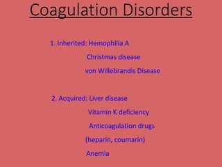 Coagulation Disorders
1. Inherited: Hemophilia A
Christmas disease
von Willebrandis Disease
2. Acquired: Liver disease
Vitamin K deficiency
Anticoagulation drugs
(heparin, coumarin)
Anemia
 