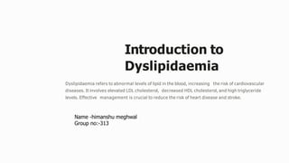 Introduction to
Dyslipidaemia
Dyslipidaemia refers to abnormal levels of lipid in the blood, increasing the risk of cardiovascular
diseases. It involves elevated LDL cholesterol, decreased HDL cholesterol, and high triglyceride
levels. Effective management is crucial to reduce the risk of heart disease and stroke.
Name -himanshu meghwal
Group no:-313
 