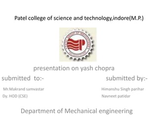 Patel college of science and technology,indore(M.P.)




          presentation on yash chopra
submitted to:-                    submitted by:-
Mr.Makrand samvastar                     Himanshu Singh parihar
Dy. HOD (CSE)                            Navneet patidar


         Department of Mechanical engineering
 