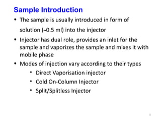 Sample Introduction
• The sample is usually introduced in form of
solution (~0.5 ml) into the injector
• Injector has dual role, provides an inlet for the
sample and vaporizes the sample and mixes it with
mobile phase
• Modes of injection vary according to their types
• Direct Vaporisation injector
• Cold On-Column Injector
• Split/Splitless Injector
11
 