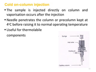 Cold on-column injection
•The sample is injected directly on column and
vaporisation occurs after the injection
•Needle penetrates the column or precolumn kept at
4o
C before raising it to normal operating temperature
•Useful for thermolabile
components
13
 