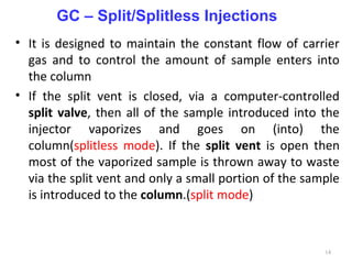 • It is designed to maintain the constant flow of carrier
gas and to control the amount of sample enters into
the column
• If the split vent is closed, via a computer-controlled
split valve, then all of the sample introduced into the
injector vaporizes and goes on (into) the
column(splitless mode). If the split vent is open then
most of the vaporized sample is thrown away to waste
via the split vent and only a small portion of the sample
is introduced to the column.(split mode)
14
GC – Split/Splitless Injections
 