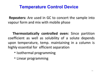 Temperature Control Device
Repeaters: Are used in GC to concert the sample into
vapour form and mix with mobile phase
Thermostatically controlled oven: Since partition
coefficient as well as solubility of a solute depends
upon temperature, temp. maintaining in a column is
highly essential for efficient separation
• Isothermal programming
• Linear programming
16
 