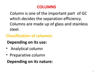 COLUMNS
Column is one of the important part of GC
which decides the separation efficiency.
Columns are made up of glass and stainless
steel.
Classification of columns:
Depending on its use:
• Analytical column
• Preparative column
Depending on its nature:
17
 